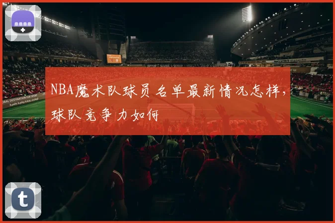 NBA魔术队球员名单最新情况怎样，球队竞争力如何