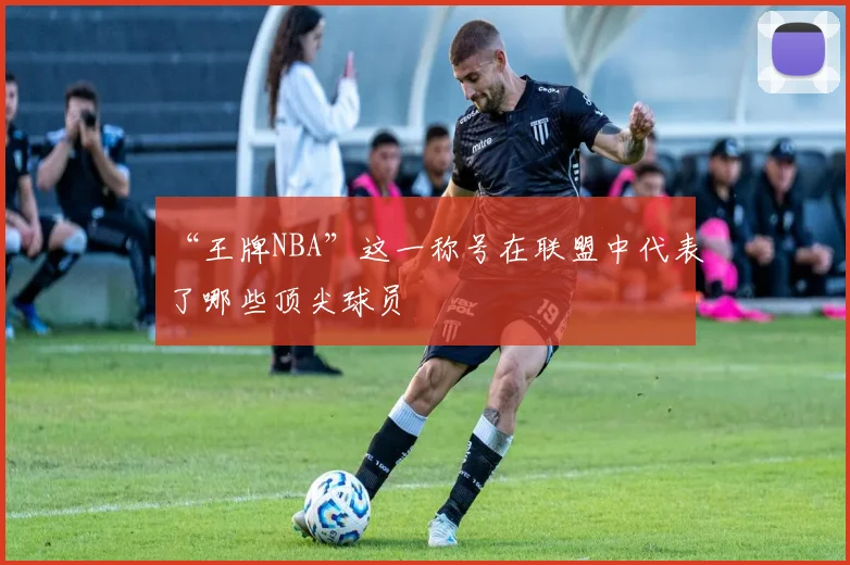 “王牌NBA”这一称号在联盟中代表了哪些顶尖球员