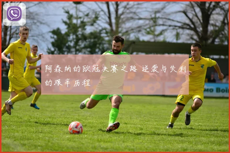 阿森纳的欧冠决赛之路 逆袭与失利的艰辛历程