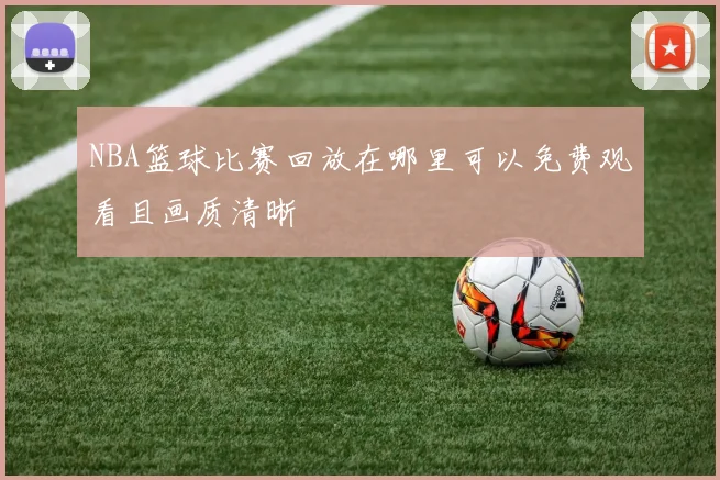 NBA篮球比赛回放在哪里可以免费观看且画质清晰
